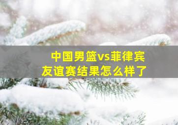 中国男篮vs菲律宾友谊赛结果怎么样了