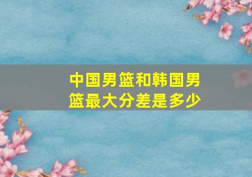 中国男篮和韩国男篮最大分差是多少