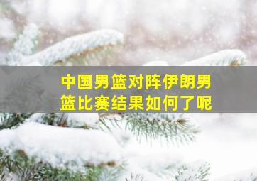 中国男篮对阵伊朗男篮比赛结果如何了呢