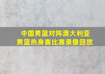 中国男篮对阵澳大利亚男篮热身赛比赛录像回放