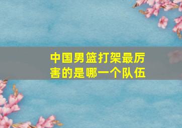 中国男篮打架最厉害的是哪一个队伍