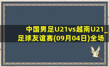 中国男足U21vs越南U21_足球友谊赛(09月04日)全场录像