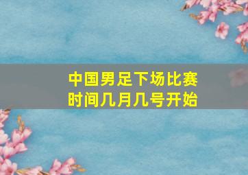 中国男足下场比赛时间几月几号开始