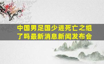 中国男足国少进死亡之组了吗最新消息新闻发布会