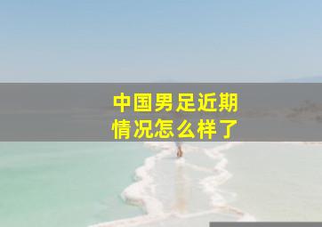 中国男足近期情况怎么样了