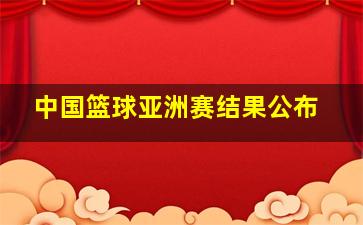 中国篮球亚洲赛结果公布