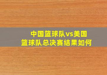 中国篮球队vs美国篮球队总决赛结果如何