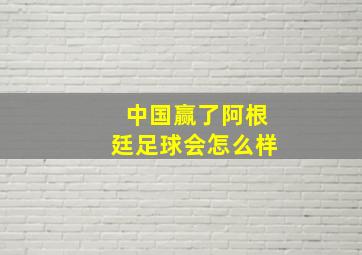 中国赢了阿根廷足球会怎么样