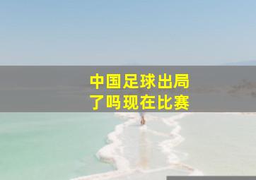 中国足球出局了吗现在比赛