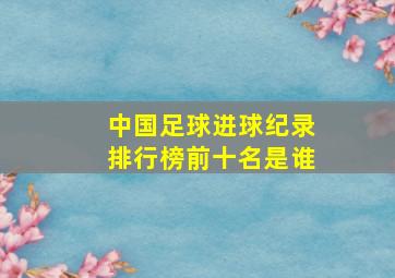 中国足球进球纪录排行榜前十名是谁