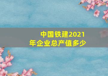 中国铁建2021年企业总产值多少