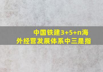 中国铁建3+5+n海外经营发展体系中三是指