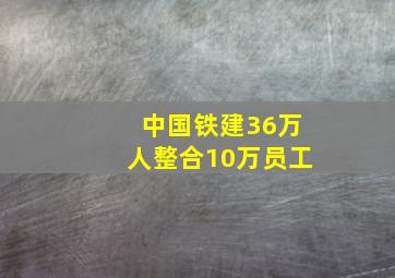 中国铁建36万人整合10万员工