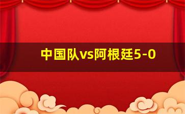 中国队vs阿根廷5-0