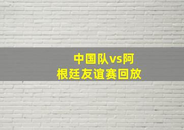 中国队vs阿根廷友谊赛回放