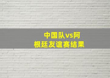 中国队vs阿根廷友谊赛结果