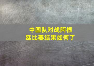 中国队对战阿根廷比赛结果如何了