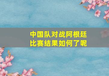 中国队对战阿根廷比赛结果如何了呢