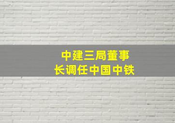 中建三局董事长调任中国中铁