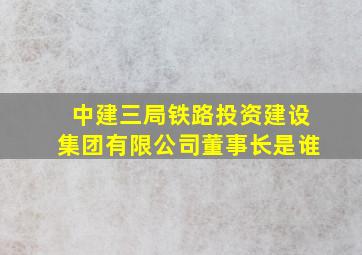 中建三局铁路投资建设集团有限公司董事长是谁