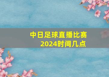 中日足球直播比赛2024时间几点