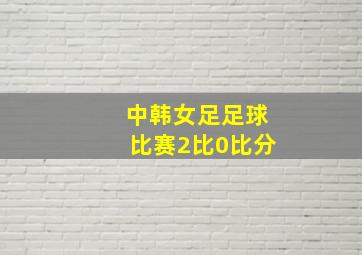 中韩女足足球比赛2比0比分