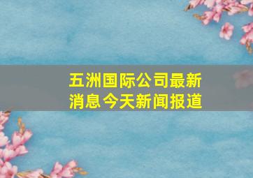 五洲国际公司最新消息今天新闻报道