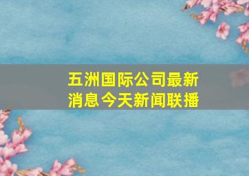 五洲国际公司最新消息今天新闻联播