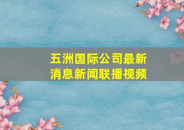 五洲国际公司最新消息新闻联播视频