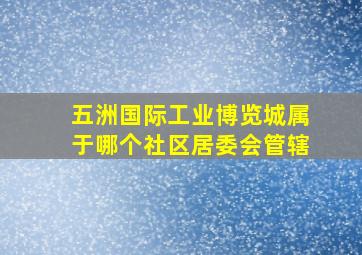 五洲国际工业博览城属于哪个社区居委会管辖