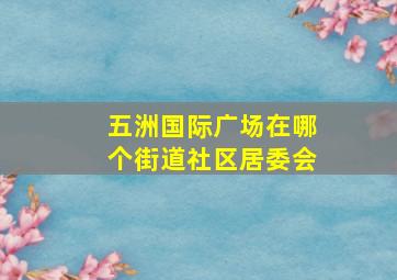 五洲国际广场在哪个街道社区居委会