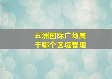 五洲国际广场属于哪个区域管理