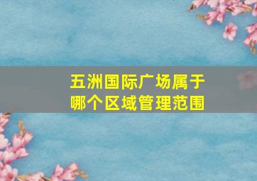 五洲国际广场属于哪个区域管理范围