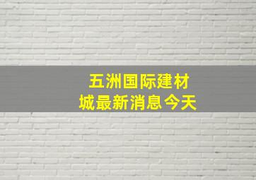 五洲国际建材城最新消息今天