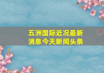 五洲国际近况最新消息今天新闻头条