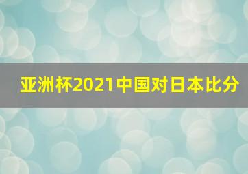 亚洲杯2021中国对日本比分