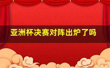 亚洲杯决赛对阵出炉了吗