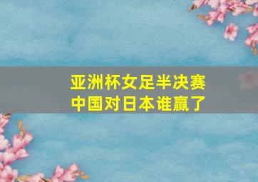 亚洲杯女足半决赛中国对日本谁赢了