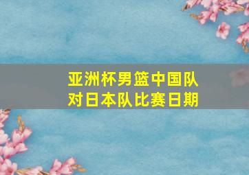 亚洲杯男篮中国队对日本队比赛日期