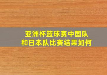 亚洲杯篮球赛中国队和日本队比赛结果如何