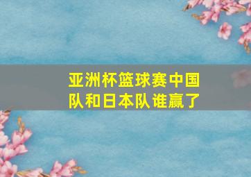 亚洲杯篮球赛中国队和日本队谁赢了