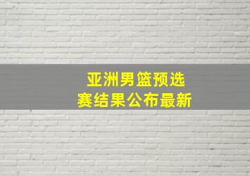 亚洲男篮预选赛结果公布最新