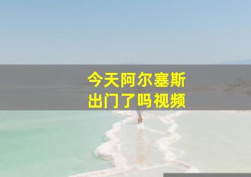 今天阿尔塞斯出门了吗视频