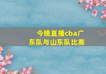 今晚直播cba广东队与山东队比赛