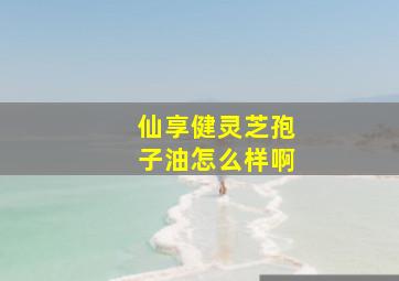 仙享健灵芝孢子油怎么样啊