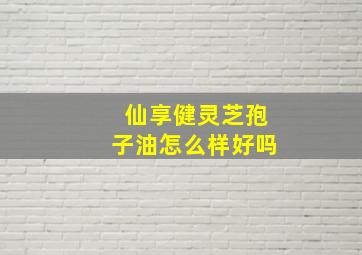 仙享健灵芝孢子油怎么样好吗