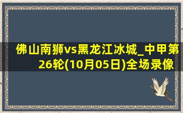 佛山南狮vs黑龙江冰城_中甲第26轮(10月05日)全场录像