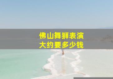 佛山舞狮表演大约要多少钱