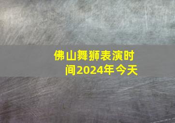 佛山舞狮表演时间2024年今天