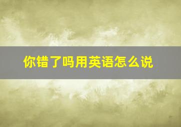 你错了吗用英语怎么说